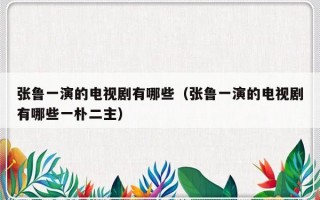 张鲁一演的电视剧有哪些（张鲁一演的电视剧有哪些一朴二主）