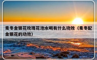 麦冬金银花玫瑰花泡水喝有什么功效（麦冬配金银花的功效）