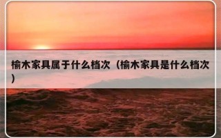 榆木家具属于什么档次（榆木家具是什么档次）