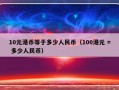 10元港币等于多少人民币（100港元 = 多少人民币）