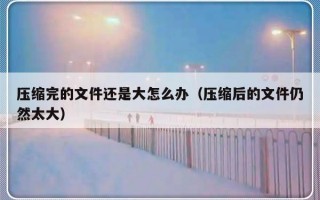 压缩完的文件还是大怎么办（压缩后的文件仍然太大）