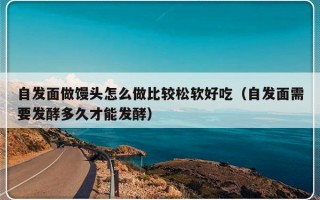 自发面做馒头怎么做比较松软好吃（自发面需要发酵多久才能发酵）