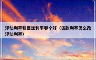 浮动利率和固定利率哪个好（贷款利率怎么改浮动利率）