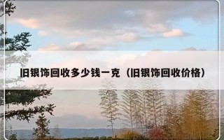 旧银饰回收多少钱一克（旧银饰回收价格）