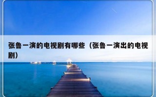 张鲁一演的电视剧有哪些（张鲁一演出的电视剧）