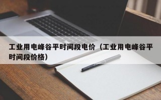 工业用电峰谷平时间段电价（工业用电峰谷平时间段价格）