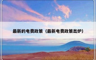最新的电费政策（最新电费政策出炉）