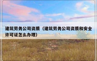 建筑劳务公司资质（建筑劳务公司资质和安全许可证怎么办理）