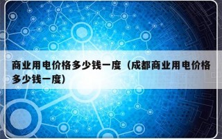 商业用电价格多少钱一度（成都商业用电价格多少钱一度）