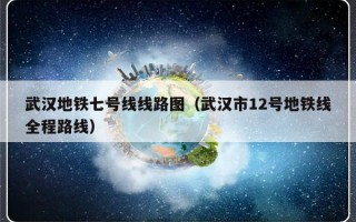 武汉地铁七号线线路图（武汉市12号地铁线全程路线）