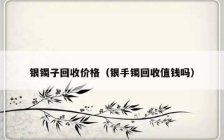 银镯子回收价格（银手镯回收值钱吗）