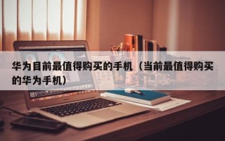 华为目前最值得购买的手机（当前最值得购买的华为手机）
